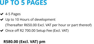 UP TO 5 PAGES R580.00 (Excl. VAT) pm  	4-5 Pages 	Up to 10 Hours of development(Thereafter R650.00 Excl. VAT per hour or part thereof) 	Once off R2 700.00 Setup Fee (Excl. VAT)