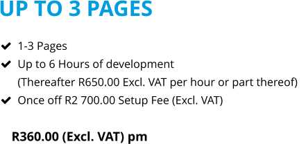UP TO 3 PAGES R360.00 (Excl. VAT) pm  	1-3 Pages 	Up to 6 Hours of development(Thereafter R650.00 Excl. VAT per hour or part thereof) 	Once off R2 700.00 Setup Fee (Excl. VAT)