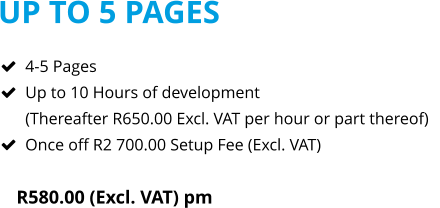 UP TO 5 PAGES R580.00 (Excl. VAT) pm  	4-5 Pages 	Up to 10 Hours of development(Thereafter R650.00 Excl. VAT per hour or part thereof) 	Once off R2 700.00 Setup Fee (Excl. VAT)